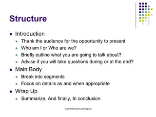 Structure
   Introduction
       Thank the audience for the opportunity to present
       Who am I or Who are we?
       Briefly outline what you are going to talk about?
       Advise if you will take questions during or at the end?
   Main Body
       Break into segments
       Focus on details as and when appropriate
   Wrap Up
       Summarize, And finally, In conclusion
                             (C) Paramount Learning Ltd
 