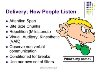 Delivery; How People Listen
   Attention Span
   Bite Size Chunks
   Repetition (Milestones)
   Visual, Auditory, Kinesthetic
    (VAK)
   Observe non verbal
    communication
   Conditioned for breaks
                                                  What’s my name?
   Use our own set of filters
                     (C) Paramount Learning Ltd
 