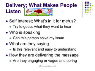 Delivery; What Makes People
Listen
   Self Interest; What’s in it for me/us?
       Try to guess what they want to hear
   Who is speaking
       Can this person solve my issue
   What are they saying
       Is this relevant and easy to understand
   How they are delivering the message
       Are they engaging or vague and boring
                        (C) Paramount Learning Ltd
 