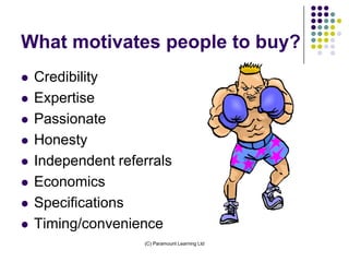 What motivates people to buy?
   Credibility
   Expertise
   Passionate
   Honesty
   Independent referrals
   Economics
   Specifications
   Timing/convenience
                    (C) Paramount Learning Ltd
 
