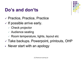Do’s and don’ts
   Practice, Practice, Practice
   If possible arrive early.
       Check projector
       Audience seating
       Room temperature, lights, layout etc
   Take backups. Powerpoint, printouts, OHP
   Never start with an apology


                         (C) Paramount Learning Ltd
 