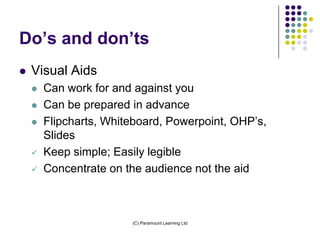 Do’s and don’ts
   Visual Aids
       Can work for and against you
       Can be prepared in advance
       Flipcharts, Whiteboard, Powerpoint, OHP’s,
        Slides
       Keep simple; Easily legible
       Concentrate on the audience not the aid



                        (C) Paramount Learning Ltd
 