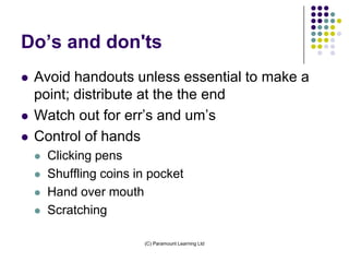 Do’s and don'ts
   Avoid handouts unless essential to make a
    point; distribute at the the end
   Watch out for err’s and um’s
   Control of hands
       Clicking pens
       Shuffling coins in pocket
       Hand over mouth
       Scratching

                         (C) Paramount Learning Ltd
 