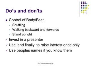 Do’s and don'ts
   Control of Body/Feet
       Shuffling
       Walking backward and forwards
       Stand upright
   Invest in a presenter
   Use ‘and finally’ to raise interest once only
   Use peoples names if you know them


                       (C) Paramount Learning Ltd
 