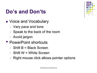 Do’s and Don’ts
   Voice and Vocabulary
       Vary pace and tone
       Speak to the back of the room
       Avoid jargon
• PowerPoint shortcuts
       Shift B = Black Screen
       Shift W = White Screen
       Right mouse click allows pointer options

                         (C) Paramount Learning Ltd
 