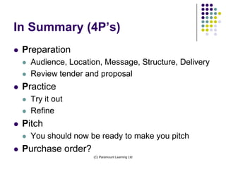 In Summary (4P’s)
   Preparation
       Audience, Location, Message, Structure, Delivery
       Review tender and proposal
   Practice
       Try it out
       Refine
   Pitch
       You should now be ready to make you pitch
   Purchase order?
                        (C) Paramount Learning Ltd
 