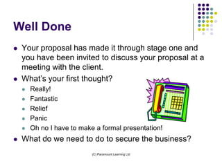 Well Done
   Your proposal has made it through stage one and
    you have been invited to discuss your proposal at a
    meeting with the client.
   What’s your first thought?
       Really!
       Fantastic
       Relief
       Panic
       Oh no I have to make a formal presentation!
   What do we need to do to secure the business?
                            (C) Paramount Learning Ltd
 