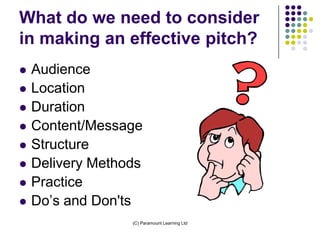 What do we need to consider
in making an effective pitch?
   Audience
   Location
   Duration
   Content/Message
   Structure
   Delivery Methods
   Practice
   Do’s and Don'ts
                  (C) Paramount Learning Ltd
 