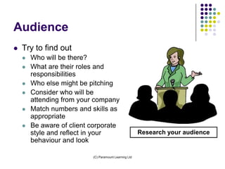 Audience
   Try to find out
       Who will be there?
       What are their roles and
        responsibilities
       Who else might be pitching
       Consider who will be
        attending from your company
       Match numbers and skills as
        appropriate
       Be aware of client corporate
        style and reflect in your                       Research your audience
        behaviour and look

                           (C) Paramount Learning Ltd
 