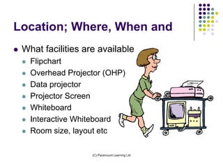Location; Where, When and
   What facilities are available
       Flipchart
       Overhead Projector (OHP)
       Data projector
       Projector Screen
       Whiteboard
       Interactive Whiteboard
       Room size, layout etc

                       (C) Paramount Learning Ltd
 