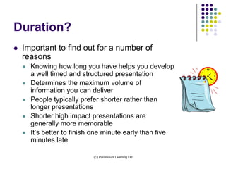 Duration?
   Important to find out for a number of
    reasons
       Knowing how long you have helps you develop
        a well timed and structured presentation
       Determines the maximum volume of
        information you can deliver
       People typically prefer shorter rather than
        longer presentations
       Shorter high impact presentations are
        generally more memorable
       It’s better to finish one minute early than five
        minutes late

                             (C) Paramount Learning Ltd
 