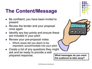 The Content/Message
   Be confident; you have been invited to
    present
   Review the tender and your proposal
    once again
   Identify any key points and ensure these
    are included in your pitch
   Review your pre-proposal notes
       Which areas did you deem to be
        important; accommodate into your pitch
   Create a list of any questions they might
    ask and be ready to provide a well
    prepared response.                    What messages do you want
                                                          the audience to take away?

                             (C) Paramount Learning Ltd
 