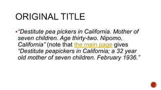 “Destitute pea pickers in California. Mother of
seven children. Age thirty-two. Nipomo,
California” (note that the main page gives
“Destitute peapickers in California; a 32 year
old mother of seven children. February 1936.”
 