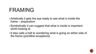 Artistically it gets the eye ready to see what is inside the
frame – preparation
Symbolically it can suggest that what is inside is important
worth looking at
It also calls a halt to wondering what is going on either side of
the frame (pointillist exceptions)
 