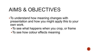 To understand how meaning changes with
presentation and how you might apply this to your
own work.
To see what happens when you crop, or frame
To see how colour effects meaning
 