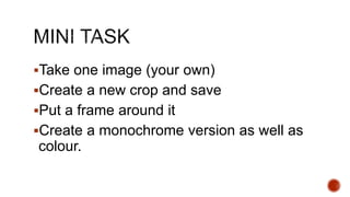 Take one image (your own)
Create a new crop and save
Put a frame around it
Create a monochrome version as well as
colour.
 