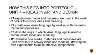 P1 explain how media and materials are used in the work
of others to convey ideas and meaning
P2 create own visual language by working with materials,
media and processes
P3 describe ways in which visual language is used to
communicate ideas and meaning
M1 evaluate how media, materials and processes are
used diversely to convey ideas and meaning, drawing on
own experiments to make effective comparisons
 