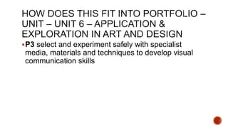 P3 select and experiment safely with specialist
media, materials and techniques to develop visual
communication skills
 