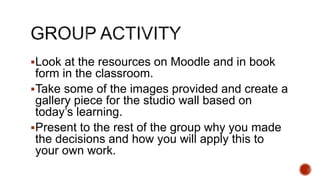 Look at the resources on Moodle and in book
form in the classroom.
Take some of the images provided and create a
gallery piece for the studio wall based on
today’s learning.
Present to the rest of the group why you made
the decisions and how you will apply this to
your own work.
 