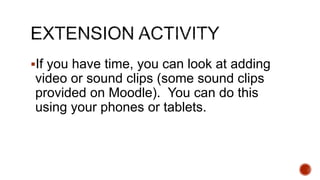 If you have time, you can look at adding
video or sound clips (some sound clips
provided on Moodle). You can do this
using your phones or tablets.
 