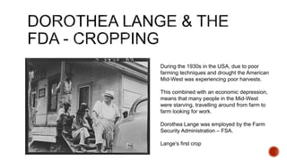 During the 1930s in the USA, due to poor
farming techniques and drought the American
Mid-West was experiencing poor harvests.
This combined with an economic depression,
means that many people in the Mid-West
were starving, travelling around from farm to
farm looking for work.
Dorothea Lange was employed by the Farm
Security Administration – FSA.
Lange’s first crop
 