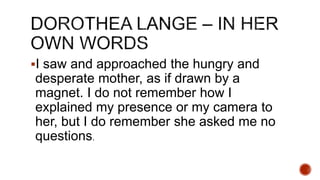 I saw and approached the hungry and
desperate mother, as if drawn by a
magnet. I do not remember how I
explained my presence or my camera to
her, but I do remember she asked me no
questions.
 