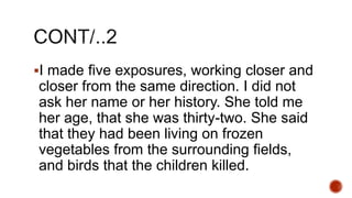 I made five exposures, working closer and
closer from the same direction. I did not
ask her name or her history. She told me
her age, that she was thirty-two. She said
that they had been living on frozen
vegetables from the surrounding fields,
and birds that the children killed.
 