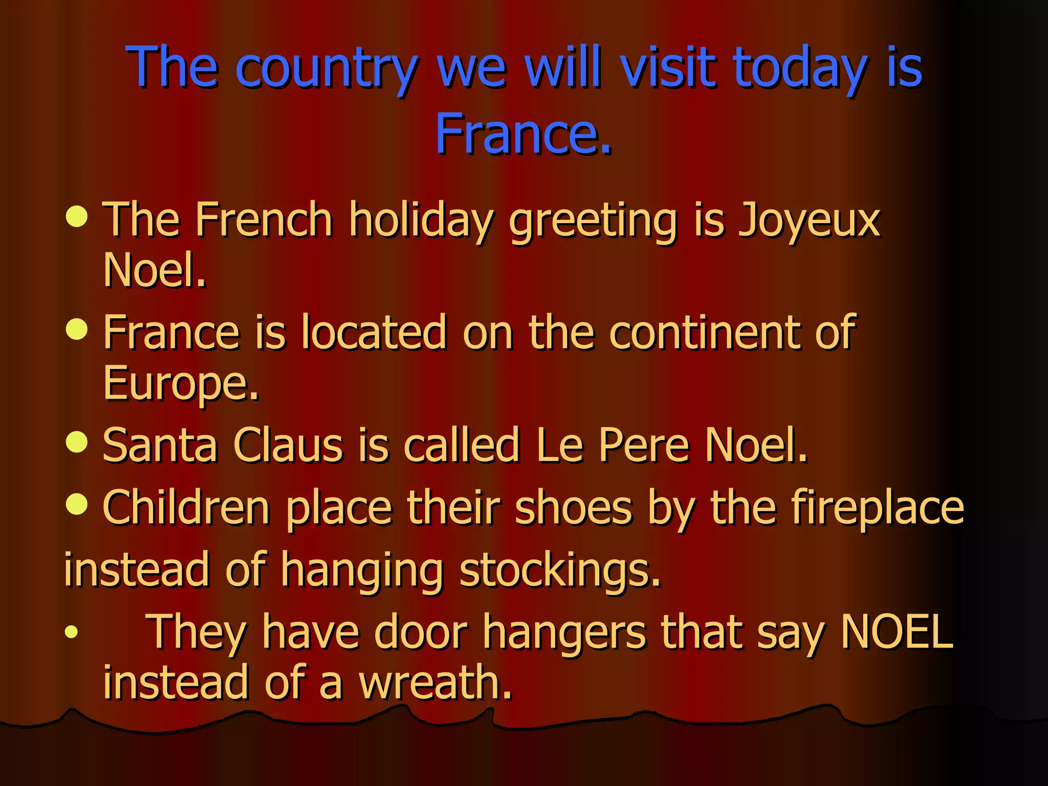 The country we will visit today is France. The French holiday greeting is Joyeux Noel. France is located on the continent of Europe. Santa Claus is called Le Pere Noel. Children place their shoes by the fireplace instead of hanging stockings. They have door hangers that say NOEL instead of a wreath. 