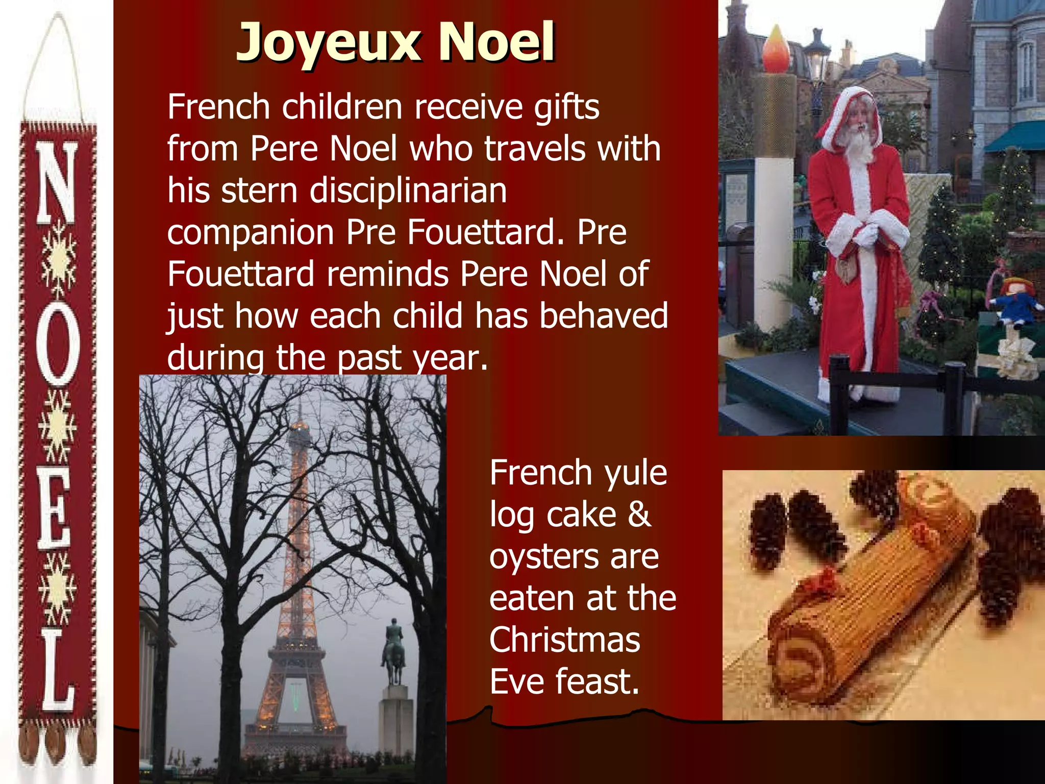 Joyeux Noel French children receive gifts from Pere Noel who travels with his stern disciplinarian companion Pre Fouettard. Pre Fouettard reminds Pere Noel of just how each child has behaved during the past year.  French yule log cake & oysters are eaten at the Christmas Eve feast. 