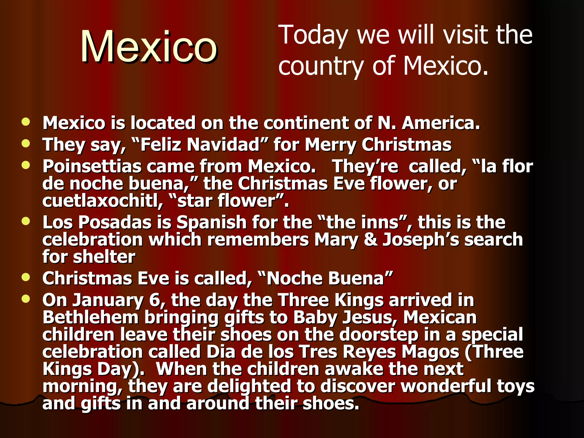 Mexico Mexico is located on the continent of N. America. They say, “Feliz Navidad” for Merry Christmas Poinsettias came from Mexico.  They’re  called, “la flor de noche buena,” the Christmas Eve flower, or cuetlaxochitl, “star flower”.  Los Posadas is Spanish for the “the inns”, this is the celebration which remembers Mary & Joseph’s search for shelter Christmas Eve is called, “Noche Buena” On January 6, the day the Three Kings arrived in Bethlehem bringing gifts to Baby Jesus, Mexican children leave their shoes on the doorstep in a special celebration called Dia de los Tres Reyes Magos (Three Kings Day).  When the children awake the next morning, they are delighted to discover wonderful toys and gifts in and around their shoes.   Today we will visit the country of Mexico. 