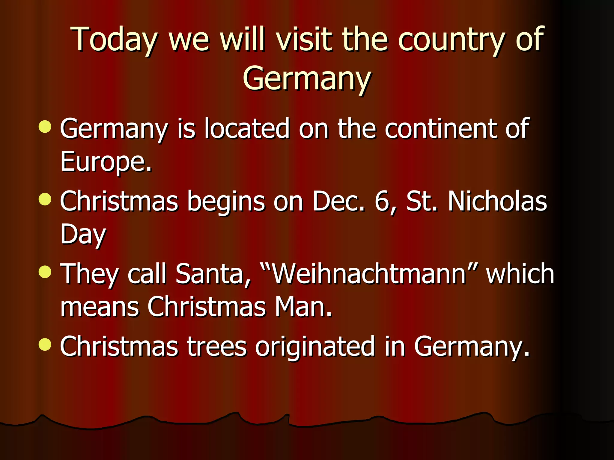 Today we will visit the country of Germany Germany is located on the continent of Europe. Christmas begins on Dec. 6, St. Nicholas Day They call Santa, “Weihnachtmann” which means Christmas Man. Christmas trees originated in Germany. 