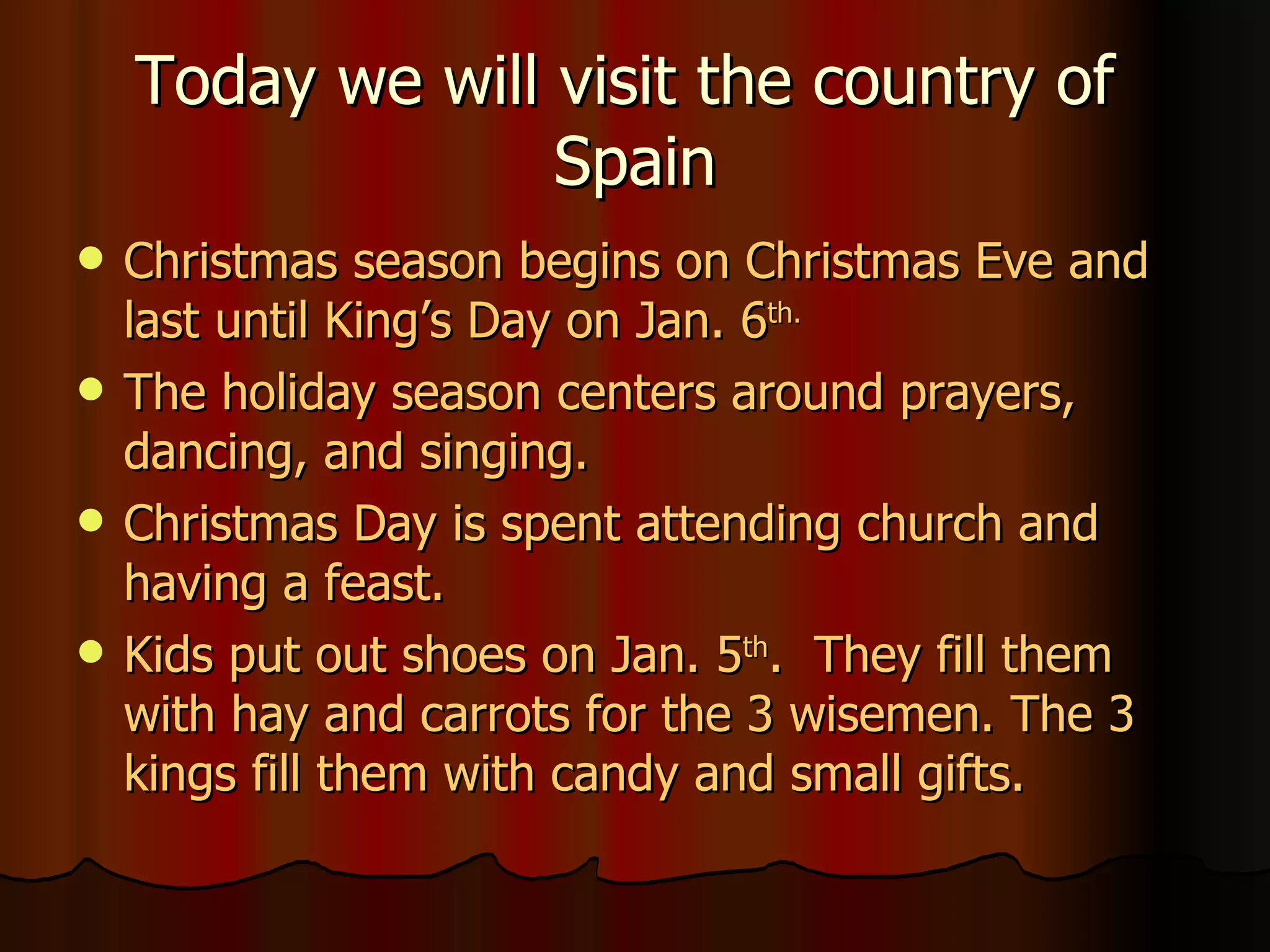 Today we will visit the country of  Spain Christmas season begins on Christmas Eve and last until King’s Day on Jan. 6 th. The holiday season centers around prayers, dancing, and singing. Christmas Day is spent attending church and having a feast. Kids put out shoes on Jan. 5 th .  They fill them with hay and carrots for the 3 wisemen. The 3 kings fill them with candy and small gifts. 