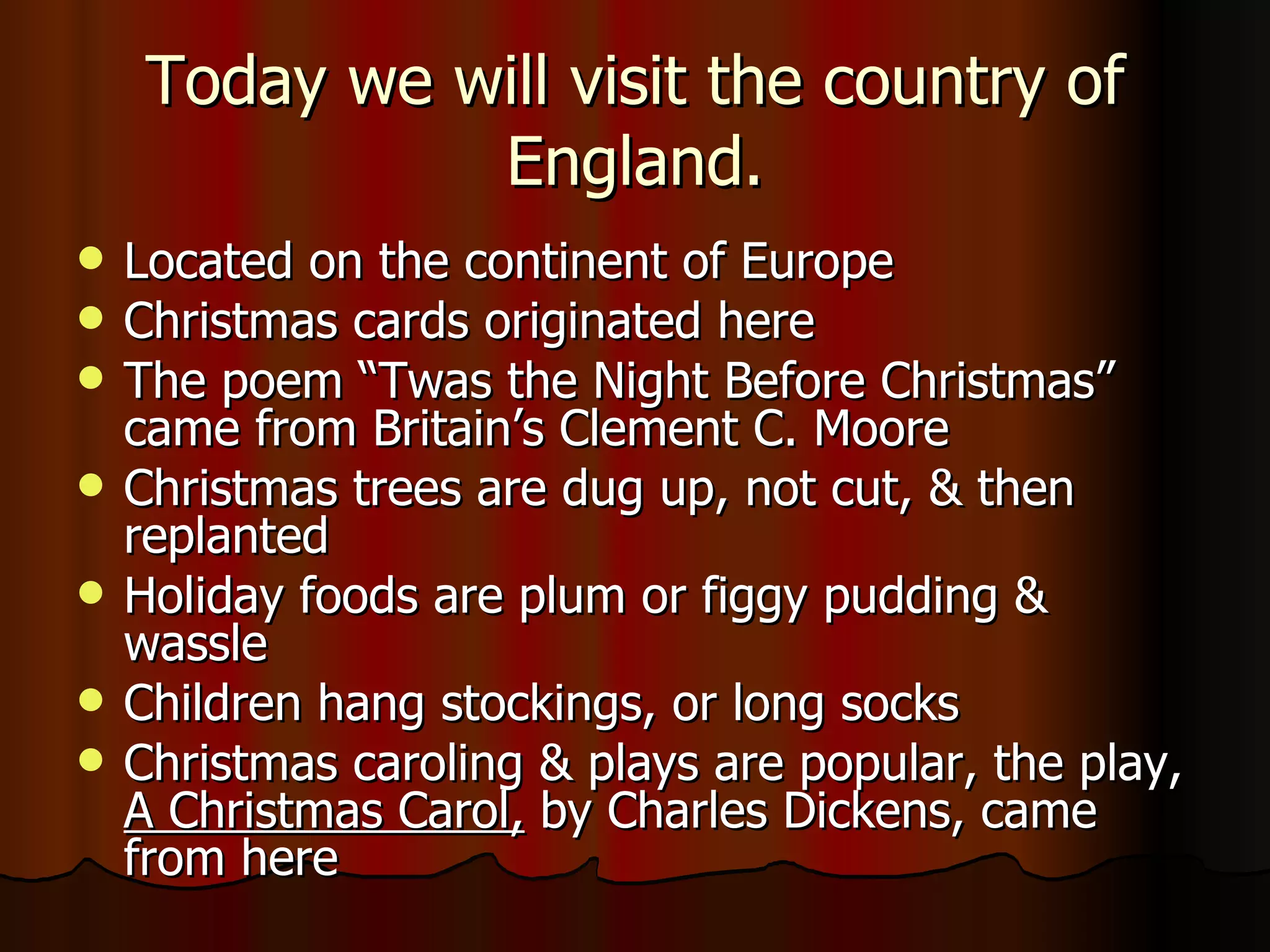 Today we will visit the country of England. Located on the continent of Europe Christmas cards originated here The poem “Twas the Night Before Christmas” came from Britain’s Clement C. Moore Christmas trees are dug up, not cut, & then replanted Holiday foods are plum or figgy pudding & wassle Children hang stockings, or long socks Christmas caroling & plays are popular, the play,  A Christmas Carol,  by Charles Dickens, came from here 
