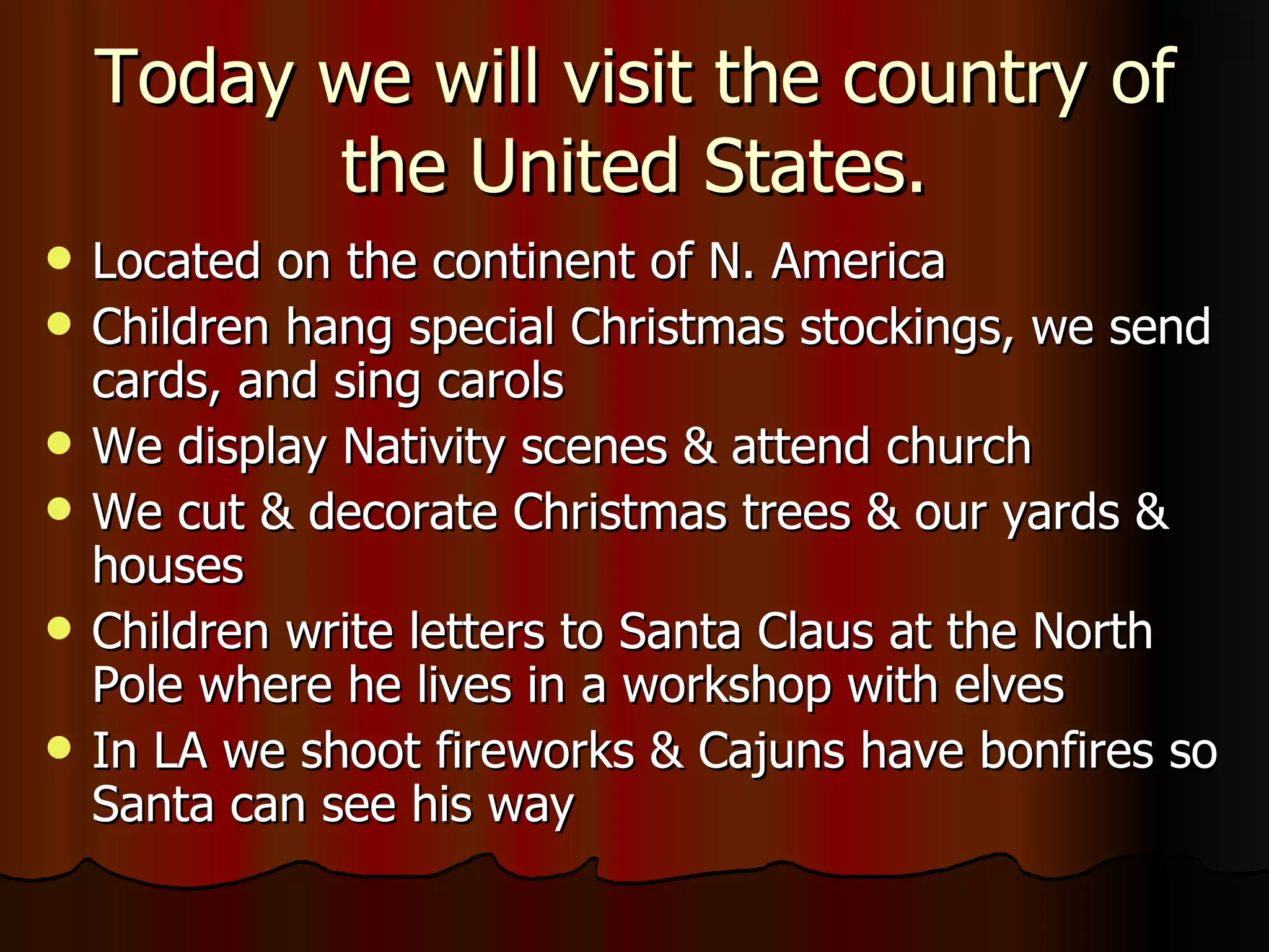 Located on the continent of N. America Children hang special Christmas stockings, we send cards, and sing carols We display Nativity scenes & attend church We cut & decorate Christmas trees & our yards & houses Children write letters to Santa Claus at the North Pole where he lives in a workshop with elves In LA we shoot fireworks & Cajuns have bonfires so Santa can see his way Today we will visit the country of the United States. 