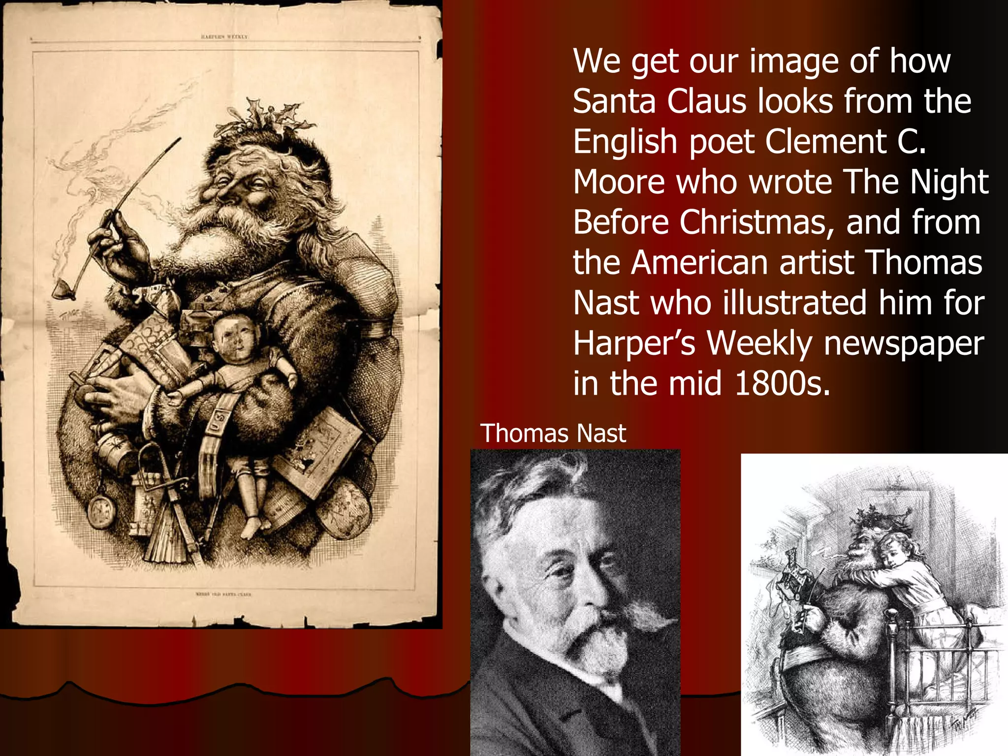 We get our image of how Santa Claus looks from the English poet Clement C. Moore who wrote The Night Before Christmas, and from the American artist Thomas Nast who illustrated him for Harper’s Weekly newspaper in the mid 1800s. Thomas Nast 