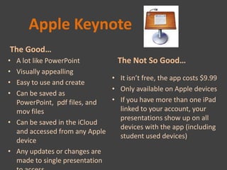 Apple Keynote
The Good…
• A lot like PowerPoint         The Not So Good…
• Visually appealling
                              • It isn’t free, the app costs $9.99
• Easy to use and create
                              • Only available on Apple devices
• Can be saved as
  PowerPoint, pdf files, and  • If you have more than one iPad
  mov files                      linked to your account, your
                                 presentations show up on all
• Can be saved in the iCloud
                                 devices with the app (including
  and accessed from any Apple
                                 student used devices)
  device
• Any updates or changes are
  made to single presentation
 