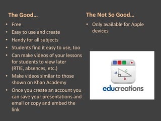 The Good…                       The Not So Good…
• Free                              • Only available for Apple
• Easy to use and create              devices
• Handy for all subjects
• Students find it easy to use, too
• Can make videos of your lessons
  for students to view later
  (RTIE, absences, etc.)
• Make videos similar to those
  shown on Khan Academy
• Once you create an account you
  can save your presentations and
  email or copy and embed the
  link
 