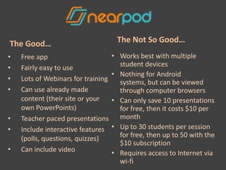 The Good…                            The Not So Good…
•   Free app                        • Works best with multiple
•   Fairly easy to use                student devices
                                    • Nothing for Android
•   Lots of Webinars for training     systems, but can be viewed
•   Can use already made              through computer browsers
    content (their site or your     • Can only save 10 presentations
    own PowerPoints)                  for free, then it costs $10 per
•   Teacher paced presentations       month
•   Include interactive features    • Up to 30 students per session
    (polls, questions, quizzes)       for free, then up to 50 with the
                                      $10 subscription
•   Can include video               • Requires access to Internet via
                                      wi-fi
 