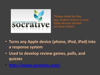 *Please install the free
                          app, student version on your
                          Apple devices (student
                          socrative clicker)




• Turns any Apple device (phone, iPod, iPad) into
  a response system
• Used to develop review games, polls, and
  quizzes
• http://www.socrative.com/
 