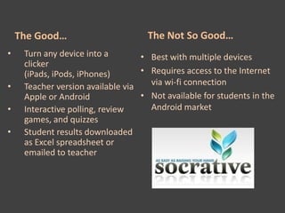 The Good…                        The Not So Good…
•    Turn any device into a        • Best with multiple devices
     clicker
     (iPads, iPods, iPhones)       • Requires access to the Internet
•    Teacher version available via   via wi-fi connection
     Apple or Android              • Not available for students in the
•    Interactive polling, review     Android market
     games, and quizzes
•    Student results downloaded
     as Excel spreadsheet or
     emailed to teacher
 