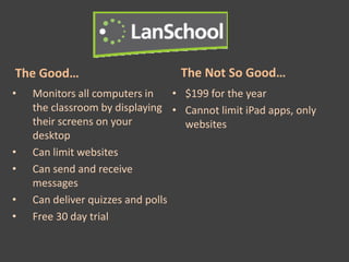 The Good…                         The Not So Good…
•   Monitors all computers in     • $199 for the year
    the classroom by displaying • Cannot limit iPad apps, only
    their screens on your           websites
    desktop
•   Can limit websites
•   Can send and receive
    messages
•   Can deliver quizzes and polls
•   Free 30 day trial
 