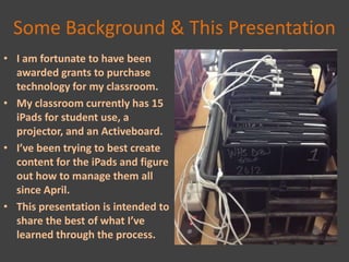Some Background & This Presentation
• I am fortunate to have been
  awarded grants to purchase
  technology for my classroom.
• My classroom currently has 15
  iPads for student use, a
  projector, and an Activeboard.
• I’ve been trying to best create
  content for the iPads and figure
  out how to manage them all
  since April.
• This presentation is intended to
  share the best of what I’ve
  learned through the process.
 