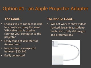 Option #1: an Apple Projector Adapter
  The Good…                        The Not So Good…
• Enables you to connect an iPad   • Will not work to show videos
  to a projector using the same      (United Streaming, student-
  VGA cable that is used to          made, etc.), only still images
  connect your computer to the       and presentations
  projector
• Easily found at Wal-Mart or
  Amazon.com
• Inexpensive: average cost
  between $20-$40
• Easily connected
 