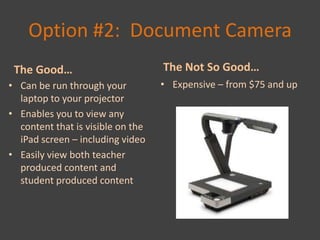 Option #2: Document Camera
 The Good…                         The Not So Good…
• Can be run through your          • Expensive – from $75 and up
  laptop to your projector
• Enables you to view any
  content that is visible on the
  iPad screen – including video
• Easily view both teacher
  produced content and
  student produced content
 