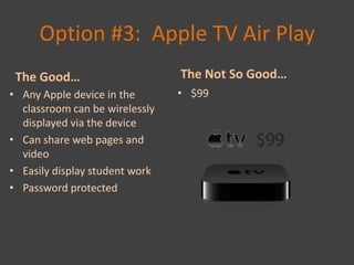Option #3: Apple TV Air Play
 The Good…                      The Not So Good…
• Any Apple device in the       • $99
  classroom can be wirelessly
  displayed via the device
• Can share web pages and
  video
• Easily display student work
• Password protected
 