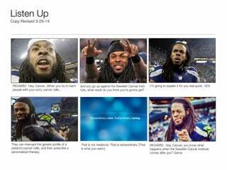 Listen Up
Copy Revised 3-29-14
They can intercept the genetic proﬁle of a
patient’s cancer cells, and then prescribe a
personalized therapy.
RICHARD: Hey, Cancer...When you try to harm
people with your sorry cancer cells...
I’m going to explain it for you real quick: SCI!and you go up against the Swedish Cancer Insti-
tute, what result do you think you’re gonna get?
RICHARD: Hey, Cancer, you know what
happens when the Swedish Cancer Institute
comes after you? Game.
That is not mediocre. That is extraordinary. [That
is what you want.]
 