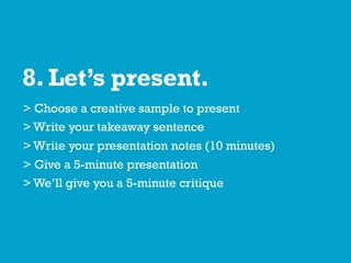 8. Let’s present.
> Choose a creative sample to present
> Write your takeaway sentence
> Write your presentation notes (10 minutes)
> Give a 5-minute presentation
> We’ll give you a 5-minute critique
 