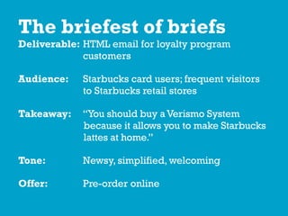 The briefest of briefs
Deliverable: HTML email for loyalty program
customers
Audience: Starbucks card users; frequent visitors
to Starbucks retail stores
Takeaway: “You should buy aVerismo System
because it allows you to make Starbucks
lattes at home.”
Tone: Newsy, simplified, welcoming
Offer: Pre-order online
 