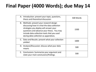 Final Paper (4000 Words); due May 14
      A. Introduction: present your topic, questions,
                                                          500 Words
         thesis and theoretical discussion
      B. Methods: present your research design
         discussing how it is that the data collection
         strategies you deploy will answer your
                                                            1500
         questions and advance your thesis. You may
         include data collection tools that you used
         during data collection as appendices.
      C. Data and Results: present what your collection
                                                            1000
         yielded
      D. Analysis/Discussion: discuss what your data
                                                            500
         means
      E. Conclusions: Summarize your argument and
                                                            500
         state your main conclusions/findings.
 