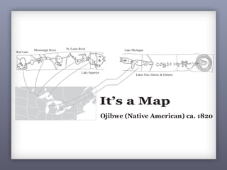 Red Lake
Mississippi River St. Louis River
Lake Superior
3
1It’s a Map
Ojibwe (Native American) ca. 1820
Maps are a powerful way of thinking about the earth.
This Native map, drawn on birch bark (which accounts for its shape),
shows the migration legend of the Ojibwe, from the creation of their people
(on the right) to their home in the upper Midwest (on the left). The left
and central portions of the map show Lake Huron, Lake Superior, and
Red Lake in Minnesota. The right side of the map relates the spiritual
realities of the Ojibwe origins with important spiritual guides symbolized
along the route. The map is a sophisticated synthesis of spiritual and
physical geography, revealing the vital importance of making maps in the
context of your life and belief systems.
Lake Michigan
Lakes Erie, Huron, & Ontario
1It’s a Map
Ojibwe (Native American) ca. 1820
Maps are a powerful way of thinking about the earth.
This Native map, drawn on birch bark (which accounts for its sh
shows the migration legend of the Ojibwe, from the creation of thei
(on the right) to their home in the upper Midwest (on the left). T
and central portions of the map show Lake Huron, Lake Superio
Red Lake in Minnesota. The right side of the map relates the spi
realities of the Ojibwe origins with important spiritual guides sym
along the route. The map is a sophisticated synthesis of spiritual
physical geography, revealing the vital importance of making map
Lake Michigan
Lakes Erie, Huron, & Ontario
 